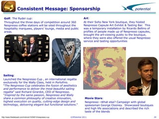 Consistent Message: Sponsorship
Golf: The Ryder cup:
Throughout the three days of competition around 360
Nespresso coffee stations will be sited throughout the
hospitality marquees, players’ lounge, media and public
areas.

Sailing:
Launched the Nespresso Cup , an international regatta
exclusively for the Wally Class, held in Portofino.
“The Nespresso Cup celebrates the fusion of aesthetics
and performance to deliver the most beautiful sailing
regatta” said Richard Girardot, CEO of Nespresso.
“Inspired by the same passion, Nespresso and Wally
share a common philosophy of creative innovation,
highest execution on quality, cutting-edge design and
technology, delivering elegant but functional solutions.”

http://www.thedailysail.com/inshore/10/54513/nespresso-cup

Art:
At their Soho New York boutique, they hosted
Nespresso Capsule Art Exhibit & Tasting Bar. This
was a temporary installation by Ricardo Bellino of
profiles of people made up of Nespresso capsules,
brought the art-viewing public to the boutique,
where they were also offered the usual Nespresso
service and tasting opportunities

Movie Stars:
Nespresso –What else? Campaign with global
spokesman George Clooney. Showcased boutiques
and high life associations and described the rich
taste of the blends

©XPotential 2011

20

 