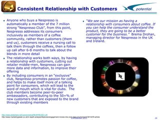 Consistent Relationship with Customers
Anyone who buys a Nespresso is
automatically a member of the 7 million
strong “Nespresso Club”, from this point,
Nespresso addresses its consumers
inclusively as members of a coffee
community, rather than customers (them
and us), customers receive a nursing call to
talk them through the coffees, then a follow
up call after 6-8 months to talk about the
blends in more detail
The relationship works both ways, by having
a relationship with customers, cutting out
retailer middle-men, Nespresso can gain
more data and information, to improve their
offering
By including consumers in an “exclusive”
club, Nespresso promotes passion for coffee,
and helps to make itself more of a talking
point for consumers, which will lead to the
word of mouth which is vital for clubs. The
club members become peer-to-peer
ambassadors, contributing to the 50+% of
new customers that are exposed to the brand
through existing members

“We see our mission as having a
relationship with consumers about coffee. If
you can help the consumer understand the
product, they are going to be a better
customer for the business.” Brema Drohan,
managing director for Nespresso in the UK
and Ireland.

http://www.slideshare.net/Leonormsilva/NESPRESSO-UK
http://www.marketingweek.co.uk/in-depth-analysis/features/engagement-moves-into-club-class-environment/3012476.article
©XPotential 2011

24

 