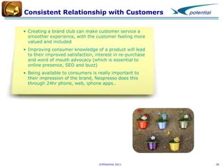 Consistent Relationship with Customers
• Creating a brand club can make customer service a
smoother experience, with the customer feeling more
valued and included
• Improving consumer knowledge of a product will lead
to their improved satisfaction, interest in re-purchase
and word of mouth advocacy (which is essential to
online presence, SEO and buzz)
• Being available to consumers is really important to
their impression of the brand, Nespresso does this
through 24hr phone, web, iphone apps…

©XPotential 2011

26

 
