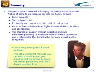 Summary
Nespresso have succeeded in bringing the luxury and aspirational
feeling of going to an espresso bar into the home, through
Focus on quality
Top customer care
Exclusivity and control over the retail of their product
An air of luxury derived from high class associations, locations
and sponsorship
The creation of passion through expertise and club
membership leading to invaluable word of mouth promotion
and a relationship that benefits the company as well as the
consumers

• Consistency strengthens a brand
message
• Through a consistent message you
can build a world around your
brand so that consumers believe in
the brand’s personality and take it
deeper into their lives
©XPotential 2011

27

 