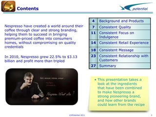 Contents
4

Background and Products

7

Consistent Quality

Nespresso have created a world around their
coffee through clear and strong branding,
helping them to succeed in bringing
premium-priced coffee into consumers
homes, without compromising on quality
credentials

11 Consistent Focus on
Indulgence

In 2010, Nespresso grew 22.5% to $3.13
billion and profit more than tripled

23 Consistent Relationship with
Customers

14 Consistent Retail Experience
18 Consistent Message

27 Summary

• This presentation takes a
look at the ingredients
that have been combined
to make Nespresso a
strong pioneering brand,
and how other brands
could learn from the recipe
©XPotential 2011

3

 