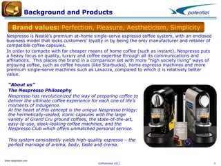 Background and Products
Brand values: Perfection, Pleasure, Aestheticism, Simplicity
Nespresso is Nestlé's premium at-home single-serve espresso coffee system, with an enclosed
business model that locks customers’ loyalty in by being the only manufacturer and retailer of
compatible coffee capsules.
In order to compete with far cheaper means of home coffee (such as instant), Nespresso puts
a heavy focus on quality, luxury and coffee expertise through all its communications and
affiliations. This places the brand in a comparison set with more “high society living” ways of
enjoying coffee, such as coffee houses (like Starbucks), home espresso machines and more
premium single-serve machines such as Lavazza, compared to which it is relatively better
value.
“About us”
The Nespresso Philosophy
Nespresso has revolutionized the way of preparing coffee to
deliver the ultimate coffee experience for each one of life’s
moments of indulgence.
At the heart of this concept is the unique Nespresso trilogy:
the hermetically-sealed, iconic capsules with the large
variety of Grand Cru ground coffees, the state-of-the-art,
easy-to-use, sleek-looking coffee machines, and the
Nespresso Club which offers unmatched personal service.

This system consistently yields high-quality espresso – the
perfect marriage of aroma, body, taste and crema.

www.nespresso.com

©XPotential 2011

5

 
