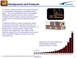 Background and Products
In France, Casino and Sara Lee have both tried
to manufacture Nespresso-compatible coffee
pods. The new competitors have not stopped
Nespresso’s growth and will find it hard to
compete with the power of the luxurious brand
image and community that Nespresso have
built.
“Nespresso offers a unique experience which
consumers won’t find, and don’t look for, on
supermarket shelves.” CEO Richard Girardot. If
bought from a supermarket, rather than
ordered from Nespresso, the coffee could
become subject to an unfavourable source bias
and consumers might not enjoy it as much
(see slide 12).

Nespresso has had impressive
sales growth, doubling
turnover within 2 years

http://michelgutsatz.typepad.com/brandwatch_english/2010/05/nespresso-has-nothing-to-fear-.html
©XPotential 2011

6

 