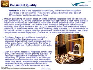 Consistent Quality
Perfection is one of the Nespresso brand values, and their key advantage over
other types of at-home coffee. To uphold this value and maintain their point of
differentiation, quality is a consistent focus.
Through positioning on quality, based on coffee expertise Nespresso were able to reshape
their comparative set, making them seem a better value option than a fresh home espresso
machine or than going to a coffee shop, rather than a more expensive option than coffee
products in the supermarket. This makes use of the insight that people perceive value
relatively; Rolls Royce are able to sell £300,000 cars that would seem extortionate next to
other cars, at boat shows where they are a relatively cheap purchase. It is also common for
restaurants to add a couple of very high priced wines to their menu to increase sales of their
mid-price choices by changing their comparative set and therefore perceived value.
Consistent flavour and quality are important to
Nespresso’s coffee-loving consumers, and
Nespresso delivers this through processing all their
coffee at one factory in Switzerland. The coffee is
sourced from the top 1% of production in the global
market
Even through the recession, Nespresso continued to
grow, and be Nestle’s fastest-growing business. It
has been suggested that the recession was an
opportunity for growth of Nespresso, as a cheaper
alternative to money-conscious consumers former
coffee shop habits. Nespresso range of coffees was
developed reflecting the growing demand for a
variety of coffee choices in restaurants and cafes
Brand republic
http://www.guardian.co.uk/business/2010/apr/09/nespresso-uk-sales-soar

©XPotential 2011

8

 