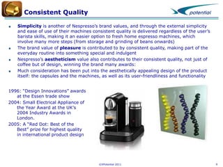 Consistent Quality
Simplicity is another of Nespresso’s brand values, and through the external simplicity
and ease of use of their machines consistent quality is delivered regardless of the user’s
barista skills, making it an easier option to fresh home espresso machines, which
involve many more steps (from storage and grinding of beans onwards)
The brand value of pleasure is contributed to by consistent quality, making part of the
everyday routine into something special and indulgent
Nespresso’s aestheticism value also contributes to their consistent quality, not just of
coffee but of design, winning the brand many awards:
Much consideration has been put into the aesthetically appealing design of the product
itself: the capsules and the machines, as well as its user-friendliness and functionality
1996: “Design Innovations” awards
at the Essen trade show
2004: Small Electrical Appliance of
the Year Award at the UK’s
2004 Industry Awards in
London.
2005: A “Red Dot: Best of the
Best” prize for highest quality
in international product design

©XPotential 2011

9

 