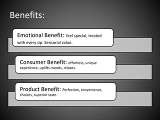 Benefits:
Emotional Benefit: feel special, treated
with every sip. Sensorial value.
Consumer Benefit: effortless, unique
experience, uplifts moods, relaxes.
Product Benefit: Perfection, convenience,
choices, superior taste.
 