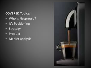 COVERED Topics:
• Who is Nespresso?
• It’s Positioning
• Strategy
• Product
• Market analysis
 