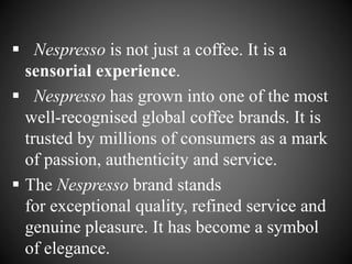  Nespresso is not just a coffee. It is a
sensorial experience.
 Nespresso has grown into one of the most
well-recognised global coffee brands. It is
trusted by millions of consumers as a mark
of passion, authenticity and service.
 The Nespresso brand stands
for exceptional quality, refined service and
genuine pleasure. It has become a symbol
of elegance.
 