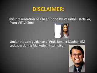 DISCLAIMER:
This presentation has been done by Vasudha Harlalka,
from VIT Vellore
Under the able guidance of Prof. Sameer Mathur, IIM
Lucknow during Marketing internship.
 