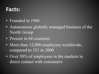 Facts:
• Founded in 1986
• Autonomous globally managed business of the
Nestlé Group
• Present in 64 countries
• More than 12,000 employees worldwide,
compared to 331 in 2000
• Over 50% of employees in the markets in
direct contact with consumers
 