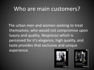Who are main customers?
The urban men and women seeking to treat
themselves, who would not compromise upon
luxury and quality. Nespresso which is
perceived for it’s elegance, high quality, and
taste provides that exclusive and unique
experience.
 
