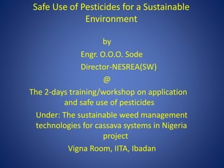 Safe Use of Pesticides for a Sustainable
Environment
by
Engr. O.O.O. Sode
Director-NESREA(SW)
@
The 2-days training/workshop on application
and safe use of pesticides
Under: The sustainable weed management
technologies for cassava systems in Nigeria
project
Vigna Room, IITA, Ibadan
 