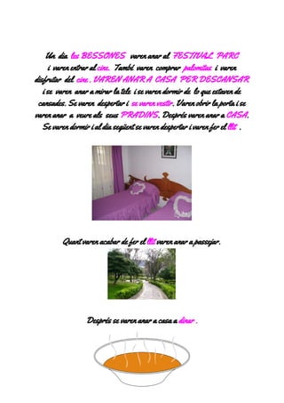 

Undia​lesBESSONES​varenanaral​FESTIVALPARC 
ivarenentraral​cine.​Tambévarencomprar​palomitas​ivaren
disfrutardel​cine.VARENANARACASAPERDESCANSAR
isevarenanaramirarlateleisevarendormirdeloqueestavende
cansades.Sevarendespertari​sevarenvestir​.Varenobrirlaportaise
varenanaraveurealsseus​PRADINS​.Desprésvarenanara​CASA​.
Sevarendormirialdiasegüentsevarendespertarivarenferel​llit​.



Quantvarenacabardeferel​llit​varenanarapassejar.


Despréssevarenanaracasaa​dinar.



 