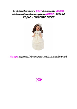 Eldiasequentvarenanara​CASA​delasevaamiga​LAURA
ilesbessoneslivarendonarunregalana​LAURA.​​DINSEL
REGALIHAVIAUNAPEPA!!



Unapepa​guapíssima.Is’hovarenpassarmoltbéisevarendivertirmolt.






FIN
 
