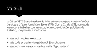 VSTS Cli
A CLI do VSTS é uma interface de linha de comando para o Azure DevOps
Services e o Team Foundation Server (TFS). Com a CLI do VSTS, você pode
gerenciar e trabalhar com recursos, incluindo solicitações pull, itens de
trabalho, compilações e muito mais.
• vsts login --token xxxxxxxxxx
• vsts code pr create --target-branch {branch_name}
• vsts work item create --type bug --title "Typo in docs"
 