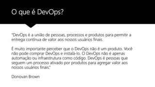 O que é DevOps?
“DevOps é a união de pessoas, processos e produtos para permitir a
entrega contínua de valor aos nossos usuários finais.
É muito importante perceber que o DevOps não é um produto. Você
não pode comprar DevOps e instalá-lo. O DevOps não é apenas
automação ou infraestrutura como código. DevOps é pessoas que
seguem um processo ativado por produtos para agregar valor aos
nossos usuários finais.”
Donovan Brown
 