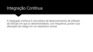 Integração Contínua
A integração contínua é uma prática de desenvolvimento de software
de DevOps em que os desenvolvedores, com frequência, juntam suas
alterações de código em um repositório central.
 