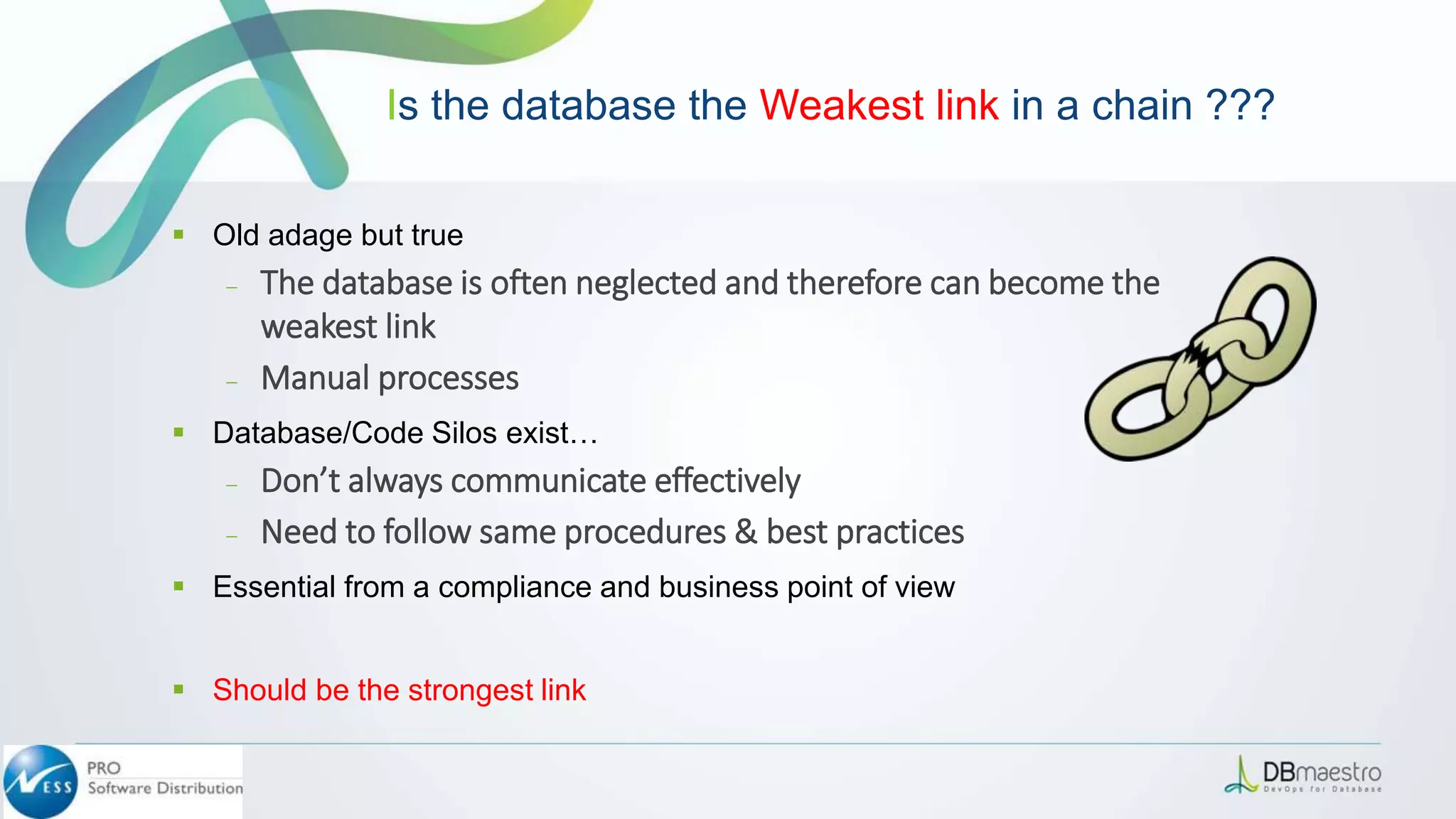  Old adage but true
– The database is often neglected and therefore can become the
weakest link
– Manual processes
 Database/Code Silos exist…
– Don’t always communicate effectively
– Need to follow same procedures & best practices
 Essential from a compliance and business point of view
 Should be the strongest link
Is the database the Weakest link in a chain ???
 