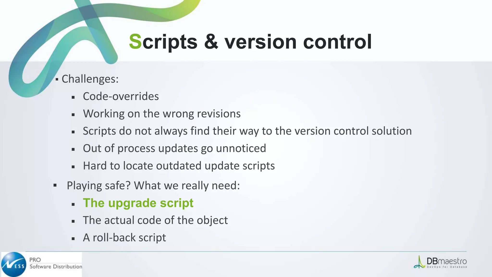 ▪ Challenges:
￭ Code-overrides
￭ Working on the wrong revisions
￭ Scripts do not always find their way to the version control solution
￭ Out of process updates go unnoticed
￭ Hard to locate outdated update scripts
▪ Playing safe? What we really need:
￭ The upgrade script
￭ The actual code of the object
￭ A roll-back script
Scripts & version control
 