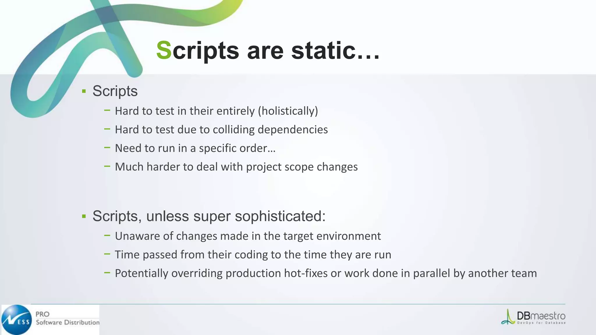 ▪ Scripts
− Hard to test in their entirely (holistically)
− Hard to test due to colliding dependencies
− Need to run in a specific order…
− Much harder to deal with project scope changes
▪ Scripts, unless super sophisticated:
− Unaware of changes made in the target environment
− Time passed from their coding to the time they are run
− Potentially overriding production hot-fixes or work done in parallel by another team
Scripts are static…
 