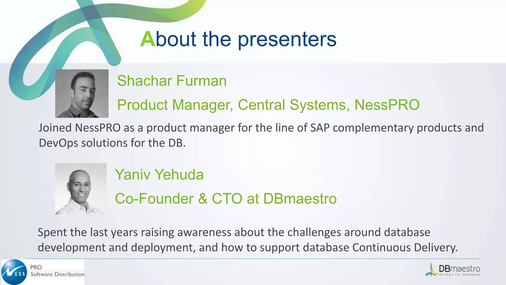 Yaniv Yehuda
Co-Founder & CTO at DBmaestro
Spent the last years raising awareness about the challenges around database
development and deployment, and how to support database Continuous Delivery.
Joined NessPRO as a product manager for the line of SAP complementary products and
DevOps solutions for the DB.
Shachar Furman
Product Manager, Central Systems, NessPRO
About the presenters
 