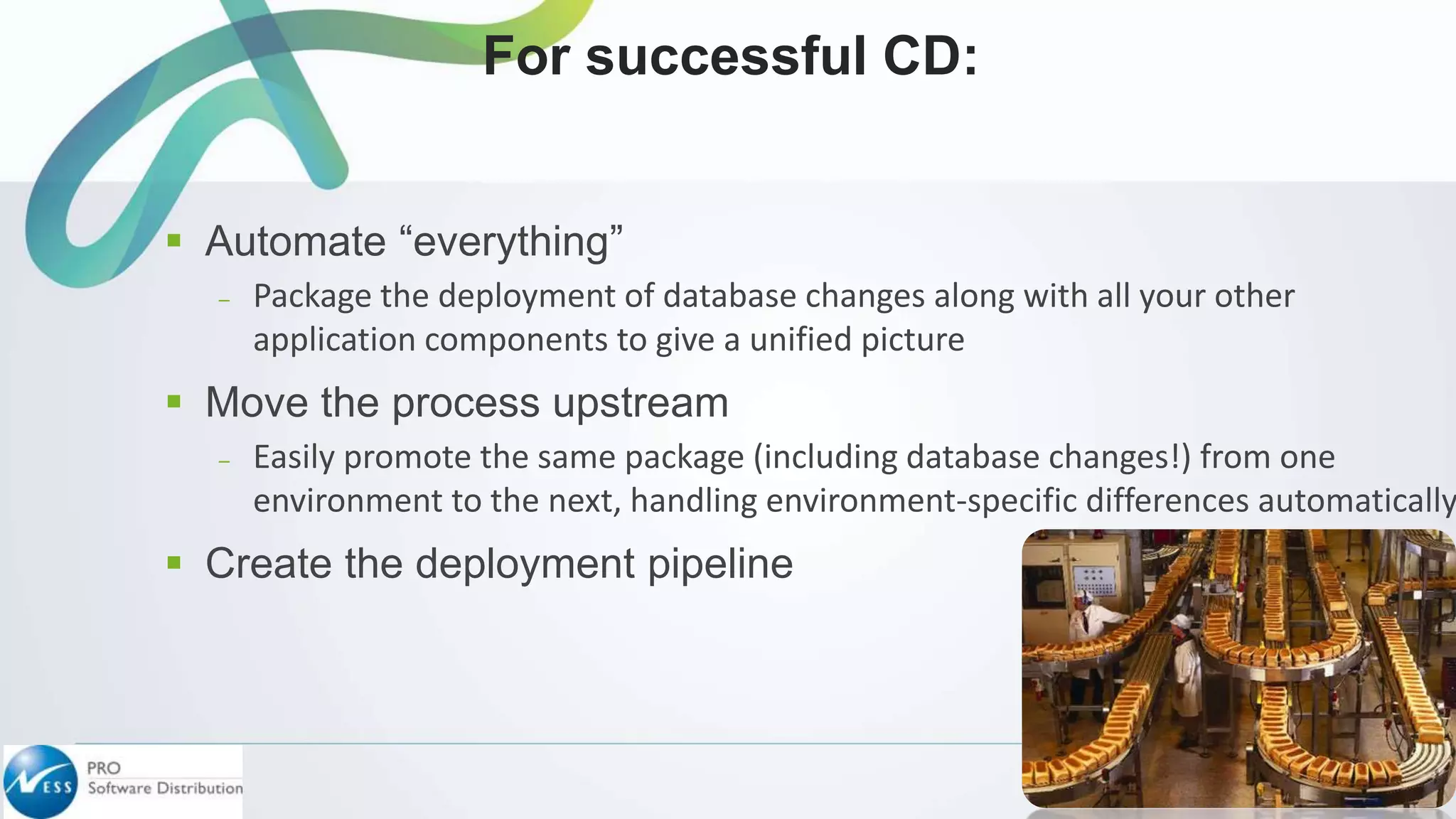  Automate “everything”
– Package the deployment of database changes along with all your other
application components to give a unified picture
 Move the process upstream
– Easily promote the same package (including database changes!) from one
environment to the next, handling environment-specific differences automatically
 Create the deployment pipeline
For successful CD:
 