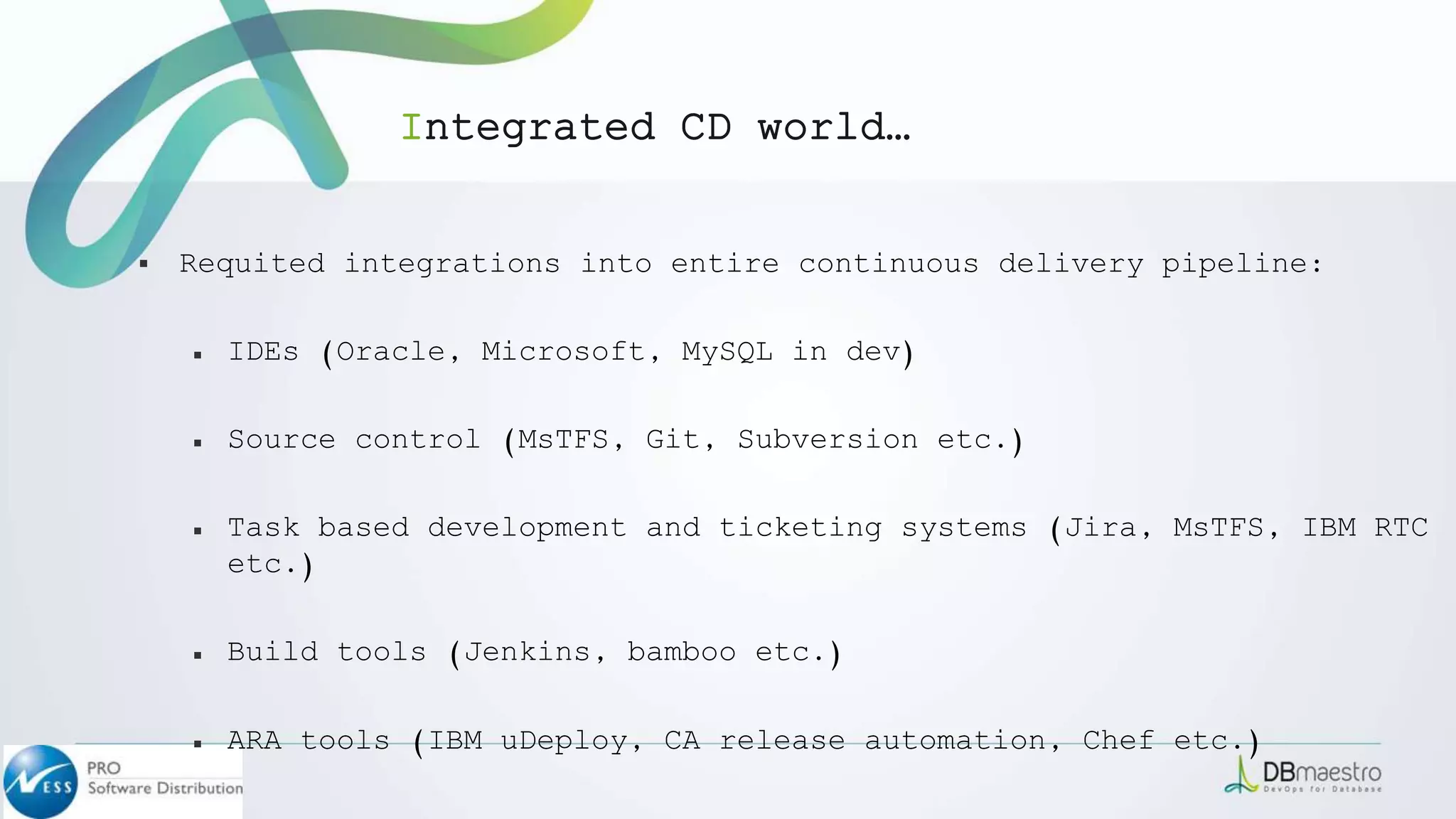 ▪ Requited integrations into entire continuous delivery pipeline:
￭ IDEs (Oracle, Microsoft, MySQL in dev)
￭ Source control (MsTFS, Git, Subversion etc.)
￭ Task based development and ticketing systems (Jira, MsTFS, IBM RTC
etc.)
￭ Build tools (Jenkins, bamboo etc.)
￭ ARA tools (IBM uDeploy, CA release automation, Chef etc.)
Integrated CD world…
 