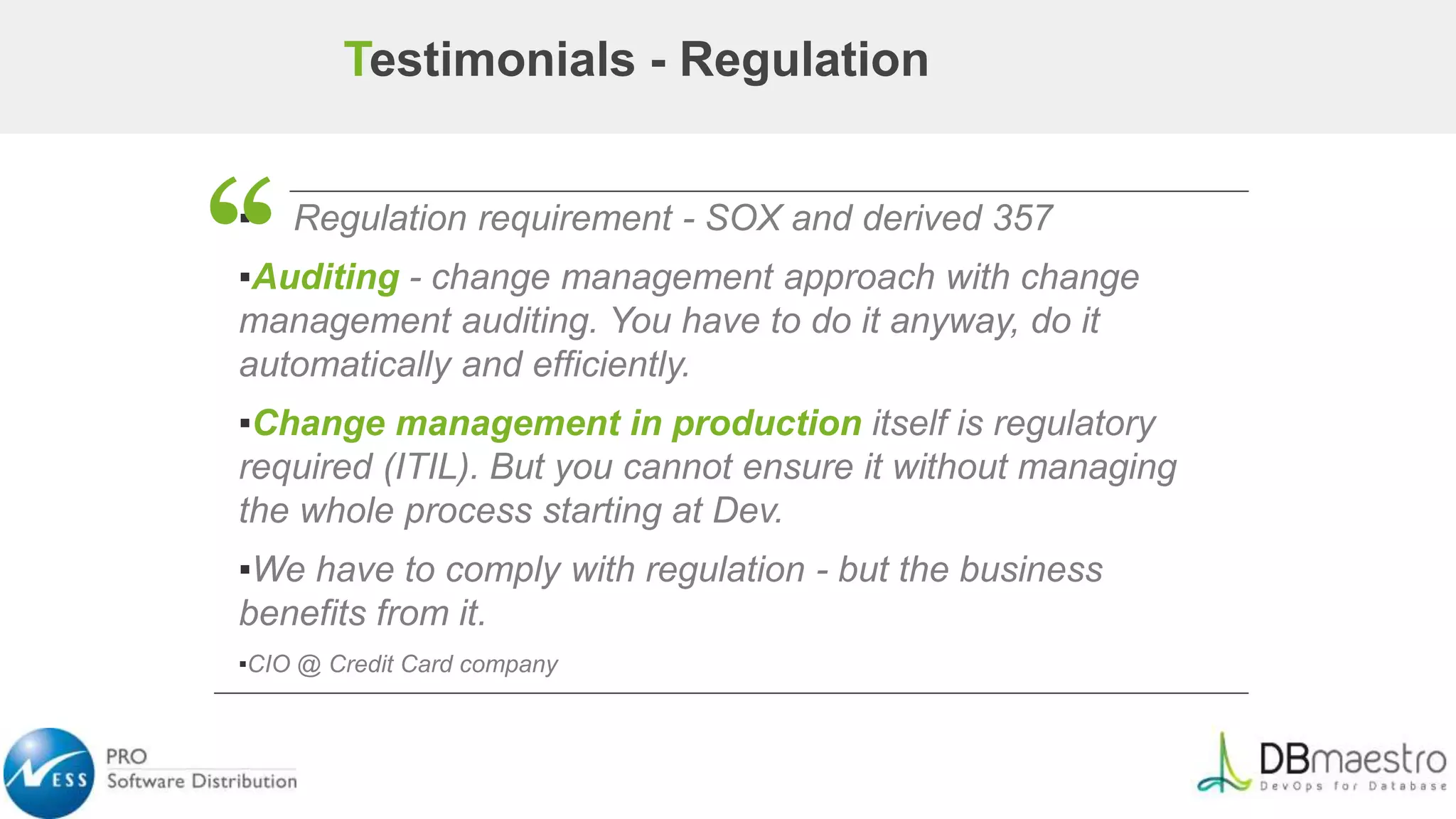 ▪ Regulation requirement - SOX and derived 357
▪Auditing - change management approach with change
management auditing. You have to do it anyway, do it
automatically and efficiently.
▪Change management in production itself is regulatory
required (ITIL). But you cannot ensure it without managing
the whole process starting at Dev.
▪We have to comply with regulation - but the business
benefits from it.
▪CIO @ Credit Card company
“
Testimonials - Regulation
 