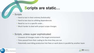 ▪ Scripts
− Hard to test in their entirely (holistically)
− Hard to test due to colliding dependencies
− Need to run in a specific order…
− Much harder to deal with project scope changes
▪ Scripts, unless super sophisticated:
− Unaware of changes made in the target environment
− Time passed from their coding to the time they are run
− Potentially overriding production hot-fixes or work done in parallel by another team
Scripts are static…
 