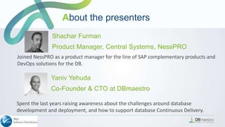 Yaniv Yehuda
Co-Founder & CTO at DBmaestro
Spent the last years raising awareness about the challenges around database
development and deployment, and how to support database Continuous Delivery.
Joined NessPRO as a product manager for the line of SAP complementary products and
DevOps solutions for the DB.
Shachar Furman
Product Manager, Central Systems, NessPRO
About the presenters
 
