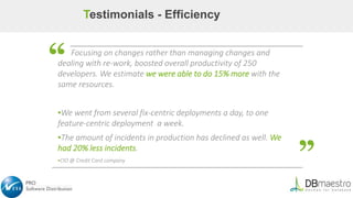 ▪ Focusing on changes rather than managing changes and
dealing with re-work, boosted overall productivity of 250
developers. We estimate we were able to do 15% more with the
same resources.
▪We went from several fix-centric deployments a day, to one
feature-centric deployment a week.
▪The amount of incidents in production has declined as well. We
had 20% less incidents.
▪CIO @ Credit Card company
“
Testimonials - Efficiency
“
 