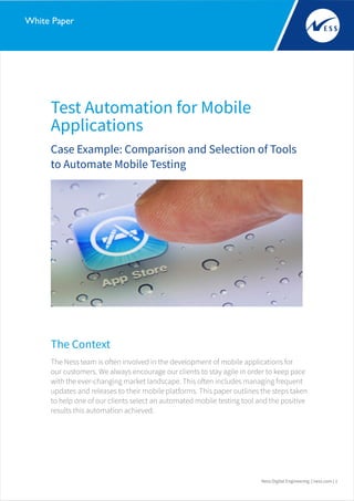 Test Automation for Mobile
Applications
Ness Digital Engineering | ness.com | 1
White Paper
Case Example: Comparison and Selection of Tools
to Automate Mobile Testing
The Context
The Ness team is often involved in the development of mobile applications for
our customers. We always encourage our clients to stay agile in order to keep pace
with the ever-changing market landscape. This often includes managing frequent
updates and releases to their mobile platforms. This paper outlines the steps taken
to help one of our clients select an automated mobile testing tool and the positive
results this automation achieved.
 