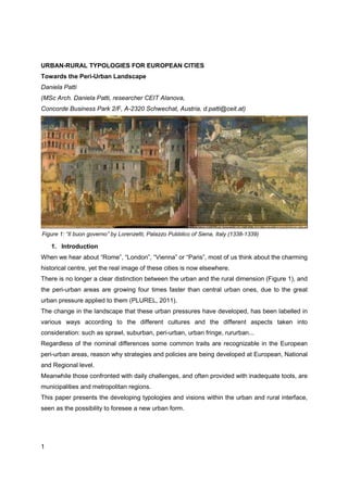 URBAN-RURAL TYPOLOGIES FOR EUROPEAN CITIES
Towards the Peri-Urban Landscape
Daniela Patti
(MSc Arch. Daniela Patti, researcher CEIT Alanova,
Concorde Business Park 2/F, A-2320 Schwechat, Austria, d.patti@ceit.at)




Figure 1: “Il buon governo” by Lorenzetti, Palazzo Pubblico of Siena, Italy (1338-1339)

    1. Introduction
When we hear about “Rome”, “London”, “Vienna” or “Paris”, most of us think about the charming
historical centre, yet the real image of these cities is now elsewhere.
There is no longer a clear distinction between the urban and the rural dimension (Figure 1), and
the peri-urban areas are growing four times faster than central urban ones, due to the great
urban pressure applied to them (PLUREL, 2011).
The change in the landscape that these urban pressures have developed, has been labelled in
various ways according to the different cultures and the different aspects taken into
consideration: such as sprawl, suburban, peri-urban, urban fringe, rururban...
Regardless of the nominal differences some common traits are recognizable in the European
peri-urban areas, reason why strategies and policies are being developed at European, National
and Regional level.
Meanwhile those confronted with daily challenges, and often provided with inadequate tools, are
municipalities and metropolitan regions.
This paper presents the developing typologies and visions within the urban and rural interface,
seen as the possibility to foresee a new urban form.




1
 