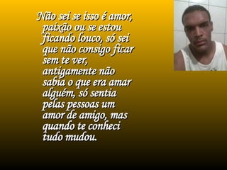 Não sei se isso é amor, paixão ou se estou ficando louco, só sei que não consigo ficar sem te ver, antigamente não sabia o que era amar alguém, só sentia pelas pessoas um amor de amigo, mas quando te conheci tudo mudou. 