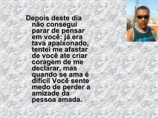 Depois deste dia não consegui parar de pensar em você: já era tava apaixonado, tentei me afastar de você ate criar coragem de me declarar, mas quando se ama é difícil Você sente medo de perder a amizade da pessoa amada. 