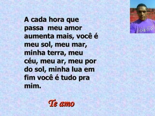 A cada hora que passa  meu amor aumenta mais, você é meu sol, meu mar, minha terra, meu céu, meu ar, meu por do sol, minha lua em fim você é tudo pra mim. Te amo 