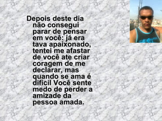 Depois deste dia não consegui parar de pensar em você: já era tava apaixonado, tentei me afastar de você ate criar coragem...