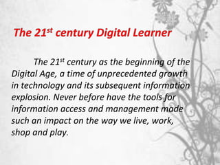 The 21st century as the beginning of the
Digital Age, a time of unprecedented growth
in technology and its subsequent information
explosion. Never before have the tools for
information access and management made
such an impact on the way we live, work,
shop and play.
 
