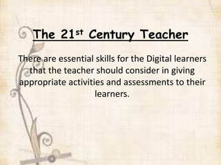 The 21st Century Teacher
There are essential skills for the Digital learners
that the teacher should consider in giving
appropriate activities and assessments to their
learners.
 