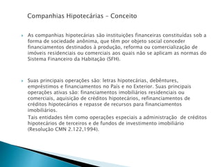 Companhias Hipotecárias – Conceito
 As companhias hipotecárias são instituições financeiras constituídas sob a
forma de sociedade anônima, que têm por objeto social conceder
financiamentos destinados à produção, reforma ou comercialização de
imóveis residenciais ou comerciais aos quais não se aplicam as normas do
Sistema Financeiro da Habitação (SFH).
 Suas principais operações são: letras hipotecárias, debêntures,
empréstimos e financiamentos no País e no Exterior. Suas principais
operações ativas são: financiamentos imobiliários residenciais ou
comerciais, aquisição de créditos hipotecários, refinanciamentos de
créditos hipotecários e repasse de recursos para financiamentos
imobiliários.
Tais entidades têm como operações especiais a administração de créditos
hipotecários de terceiros e de fundos de investimento imobiliário
(Resolução CMN 2.122,1994).
 