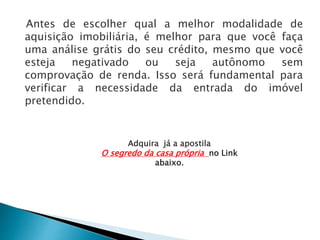 Antes de escolher qual a melhor modalidade de
aquisição imobiliária, é melhor para que você faça
uma análise grátis do seu crédito, mesmo que você
esteja negativado ou seja autônomo sem
comprovação de renda. Isso será fundamental para
verificar a necessidade da entrada do imóvel
pretendido.
Adquira já a apostila
O segredo da casa própria no Link
abaixo.
 