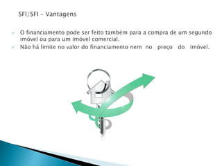 SFI/SFI – Vantagens
 O financiamento pode ser feito também para a compra de um segundo
imóvel ou para um imóvel comercial.
 Não há limite no valor do financiamento nem no preço do imóvel.
 