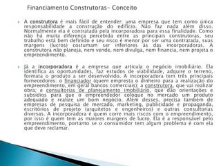Financiamento Construtoras- Conceito
 A construtora é mais fácil de entender: uma empresa que tem como única
responsabilidade a construção do edifício. Não faz nada além disso.
Normalmente ela é contratada pela incorporadora para essa finalidade. Como
não há muita diferença percebida entre as principais construtoras, seu
trabalho está bem definido e seu risco é menor por ser uma contratada, suas
margens (lucros) costumam ser inferiores às das incorporadoras. A
construtora não planeja, nem vende, nem divulga, nem financia, nem projeta o
empreendimento.
 Já a incorporadora é a empresa que articula o negócio imobiliário. Ela
identifica as oportunidades, faz estudos de viabilidade, adquire o terreno,
formata o produto a ser desenvolvido. A incorporadora tem três principais
fornecedores: o financiador (quem empresta o dinheiro para a realização do
empreendimento, em geral bancos comerciais); a construtora, que vai realizar
obra; e consultorias de planejamento imobiliário, que dão orientações e
subsídios para que o empreendedor coloque no mercado um produto
adequado e realize um bom negócio. Além desses, precisa também de
empresas de pesquisa de mercado, marketing, publicidade e propaganda,
escritórios de projeto (arquitetos e engenheiros) e outras consultorias
diversas. A incorporadora é quem corre mais riscos com o empreendimento,
por isso é quem tem as maiores margens de lucro. Ela é a responsável pelo
empreendimento, portanto se o consumidor tem algum problema é com ela
que deve reclamar.
 