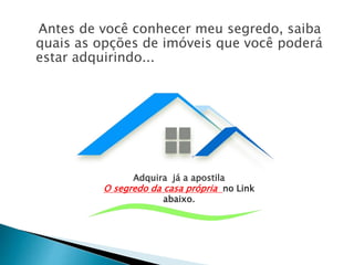 Antes de você conhecer meu segredo, saiba
quais as opções de imóveis que você poderá
estar adquirindo...
Adquira já a apostila
O segredo da casa própria no Link
abaixo.
 
