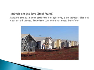 Imóveis em aço leve (Steel Frame)
Adquira sua casa com estrutura em aço leve, e em poucos dias sua
casa estará pronta. Tudo isso com o melhor custo benefício!
 