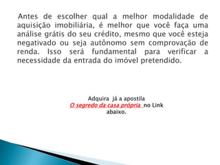 Antes de escolher qual a melhor modalidade de
aquisição imobiliária, é melhor que você faça uma
análise grátis do seu crédito, mesmo que você esteja
negativado ou seja autônomo sem comprovação de
renda. Isso será fundamental para verificar a
necessidade da entrada do imóvel pretendido.
Adquira já a apostila
O segredo da casa própria no Link
abaixo.
 