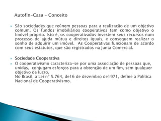 Autofin-Casa – Conceito
 São sociedades que reúnem pessoas para a realização de um objetivo
comum. Os fundos imobiliários cooperativos tem como objetivo o
Imóvel próprio. Isto é, os cooperativados investem seus recursos num
processo de ajuda mútua e direitos iguais, e conseguem realizar o
sonho de adquirir um imóvel. As Cooperativas funcionam de acordo
com seus estatutos, que são registrados na Junta Comercial.
 Sociedade Cooperativa
 O cooperativismo caracteriza-se por uma associação de pessoas que,
unidas, conjugam esforços para a obtenção de um fim, sem qualquer
objetivo de lucro.
No Brasil, a Lei nº 5.764, de16 de dezembro de1971, define a Política
Nacional de Cooperativismo.
 