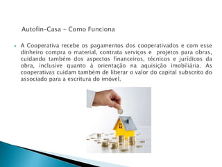 Autofin–Casa - Como Funciona
 A Cooperativa recebe os pagamentos dos cooperativados e com esse
dinheiro compra o material, contrata serviços e projetos para obras,
cuidando também dos aspectos financeiros, técnicos e jurídicos da
obra, inclusive quanto à orientação na aquisição imobiliária. As
cooperativas cuidam também de liberar o valor do capital subscrito do
associado para a escritura do imóvel.
 