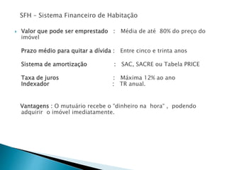 SFH – Sistema Financeiro de Habitação
 Valor que pode ser emprestado : Média de até 80% do preço do
imóvel
Prazo médio para quitar a dívida : Entre cinco e trinta anos
Sistema de amortização : SAC, SACRE ou Tabela PRICE
Taxa de juros : Máxima 12% ao ano
Indexador : TR anual.
Vantagens : O mutuário recebe o “dinheiro na hora“ , podendo
adquirir o imóvel imediatamente.
 