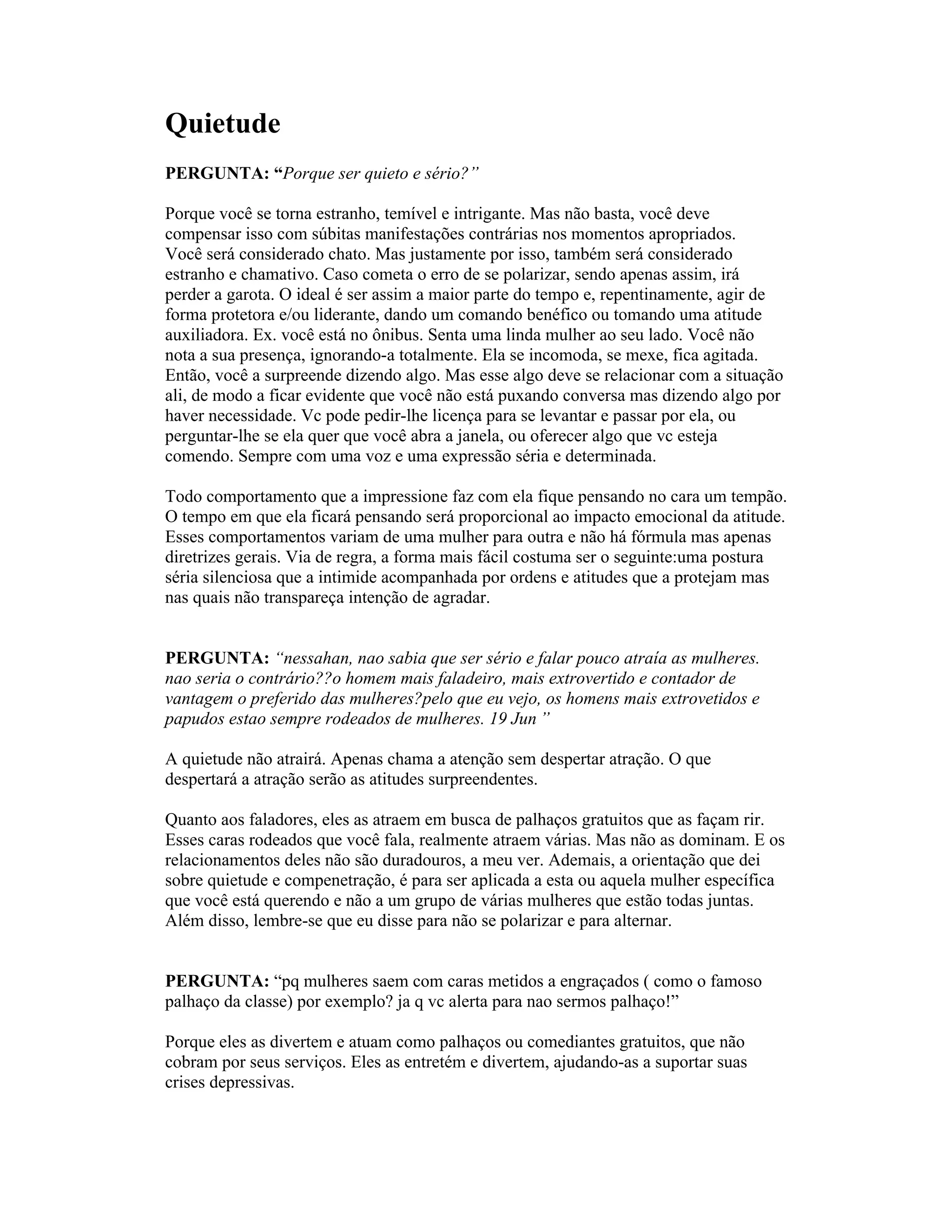 Quietude
PERGUNTA: “Porque ser quieto e sério?”
Porque você se torna estranho, temível e intrigante. Mas não basta, você deve
compensar isso com súbitas manifestações contrárias nos momentos apropriados.
Você será considerado chato. Mas justamente por isso, também será considerado
estranho e chamativo. Caso cometa o erro de se polarizar, sendo apenas assim, irá
perder a garota. O ideal é ser assim a maior parte do tempo e, repentinamente, agir de
forma protetora e/ou liderante, dando um comando benéfico ou tomando uma atitude
auxiliadora. Ex. você está no ônibus. Senta uma linda mulher ao seu lado. Você não
nota a sua presença, ignorando-a totalmente. Ela se incomoda, se mexe, fica agitada.
Então, você a surpreende dizendo algo. Mas esse algo deve se relacionar com a situação
ali, de modo a ficar evidente que você não está puxando conversa mas dizendo algo por
haver necessidade. Vc pode pedir-lhe licença para se levantar e passar por ela, ou
perguntar-lhe se ela quer que você abra a janela, ou oferecer algo que vc esteja
comendo. Sempre com uma voz e uma expressão séria e determinada.
Todo comportamento que a impressione faz com ela fique pensando no cara um tempão.
O tempo em que ela ficará pensando será proporcional ao impacto emocional da atitude.
Esses comportamentos variam de uma mulher para outra e não há fórmula mas apenas
diretrizes gerais. Via de regra, a forma mais fácil costuma ser o seguinte:uma postura
séria silenciosa que a intimide acompanhada por ordens e atitudes que a protejam mas
nas quais não transpareça intenção de agradar.
PERGUNTA: “nessahan, nao sabia que ser sério e falar pouco atraía as mulheres.
nao seria o contrário??o homem mais faladeiro, mais extrovertido e contador de
vantagem o preferido das mulheres?pelo que eu vejo, os homens mais extrovetidos e
papudos estao sempre rodeados de mulheres. 19 Jun ”
A quietude não atrairá. Apenas chama a atenção sem despertar atração. O que
despertará a atração serão as atitudes surpreendentes.
Quanto aos faladores, eles as atraem em busca de palhaços gratuitos que as façam rir.
Esses caras rodeados que você fala, realmente atraem várias. Mas não as dominam. E os
relacionamentos deles não são duradouros, a meu ver. Ademais, a orientação que dei
sobre quietude e compenetração, é para ser aplicada a esta ou aquela mulher específica
que você está querendo e não a um grupo de várias mulheres que estão todas juntas.
Além disso, lembre-se que eu disse para não se polarizar e para alternar.
PERGUNTA: “pq mulheres saem com caras metidos a engraçados ( como o famoso
palhaço da classe) por exemplo? ja q vc alerta para nao sermos palhaço!”
Porque eles as divertem e atuam como palhaços ou comediantes gratuitos, que não
cobram por seus serviços. Eles as entretém e divertem, ajudando-as a suportar suas
crises depressivas.
 